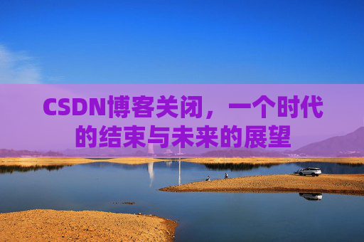 CSDN博客关闭,一个时代的结束与未来的展望 CSDN博客关闭,一个时代的结束与未来的展望